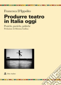 Produrre teatro in Italia oggi. Pratiche, poetiche, politiche libro di D'Ippolito Francesca