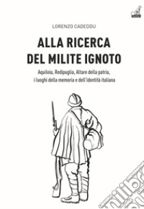 Alla ricerca del milite ignoto. Aquileia, Redipuglia, Altare della Patria, i luoghi della memoria e dell'identità italiana libro di Cadeddu Lorenzo