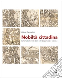 Nobiltà cittadina. La famiglia Beretta dalle valli bergamasche a Udine libro di Cargnelutti Liliana