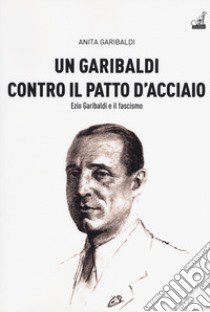 Un Garibaldi contro il Patto d'acciaio. Ezio Garibaldi e il fascismo libro di Garibaldi Anita