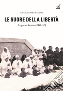 Le Suore della libertà. Tra guerra e Resistenza (1940-1945) libro di Bassani Albarosa Ines