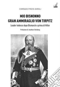 Mio bisnonno gran ammiraglio Von Tirpitz. Leader tedesco dopo Bismarck e prima di Hitler libro di Pirzio-Biroli Corrado