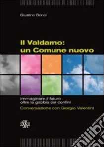 Il Valdarno. Un comune nuovo. Immaginare il futuro oltre la gabbia dei confini. Conversazione con Giorgio Valentini libro di Bonci Giustino