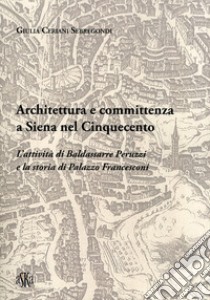 Architettura e committenza a Siena nel Cinquecento. L'attività di Baldassarre Peruzzi e la storia di palazzo Francesconi libro di Ceriani Sebregondi Giulia