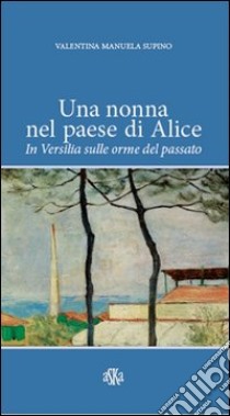 Una nonna nel paese di Alice. In Versilia sulle orme del passato libro di Supino Valentina M.