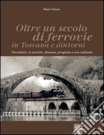 Oltre un secolo di ferrovie in Toscana e dintorni. Preunitarie, in esercizio, dismesse, progettate e non realizzate. Ediz. illustrata libro di Senesi Mario