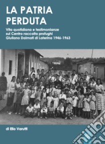 La patria perduta. Vita quotidiana e testimonianze sul centro raccolta profughi giuliano dalmati di Laterina 1946-1963 libro di Varutti Elio