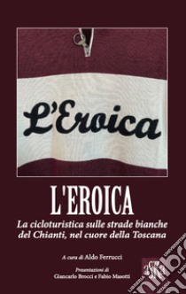 L'Eroica. La corsa ciclistica sulle strade bianche del Chianti, nel cuore della Toscana libro di Ferrucci A. (cur.)