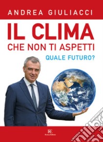 Il clima che non ti aspetti. Quale futuro? Ediz. illustrata libro di Giuliacci Andrea