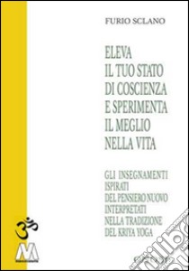 Eleva il tuo stato di coscienza e sperimenta il meglio della vita. Gli insegnamenti illuminati del pensiero nuovo interpretati nella tradizione del Kriya Yoga libro di Sclano Furio