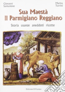 Sua maestà il parmigiano reggiano. Storia, usanze, aneddoti, ricette libro di Santunione Giovanni; Turrini Marina