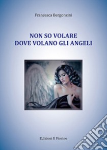 Non so volare dove volano gli angeli libro di Bergonzini Francesca