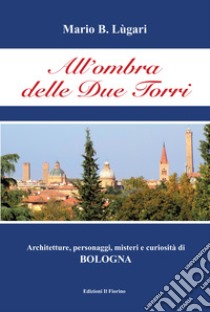 All'ombra delle Due Torri. Architetture, personaggi, misteri e curiosità di Bologna libro di Lugari Mario B.