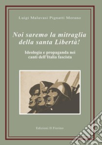 Noi saremo la mitraglia della santa Libertà! Ideologia e propaganda nei canti dell'Italia fascista libro di Malavasi Pignatti Morano Luigi