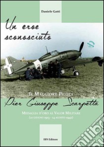 Un eroe sconosciuto. Il Maggiore pilota Pier Giuseppe Scarpetta Medaglia d'oro al Valor Militare (21 giugno 1913-14 agosto 1942)  libro di Gatti Daniele