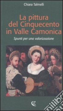 La pittura del Cinquecento in Valle Camonica. Spunti per una valorizzazione libro di Talmelli Chiara