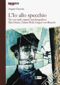 L'Io allo specchio. Tre voci nello «spazio autobiografico». Max Frisch, Christa Wolf, Gregor von Rezzori libro di Checola Angela