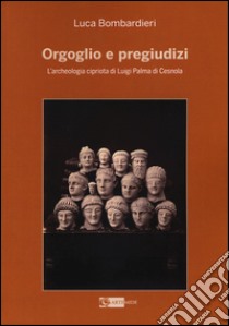 Orgoglio e pregiudizi. L'archeologia cipriota di Luigi Palma di Cesnola alla luce dei documenti e delle corrispondenze con l'Italia libro di Bombardieri Luca