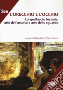 L'orecchio e l'occhio. Lo spettacolo teatrale, arte dell'ascolto e arte dello sguardo libro di Fazio M. (cur.); Frantz P. (cur.)