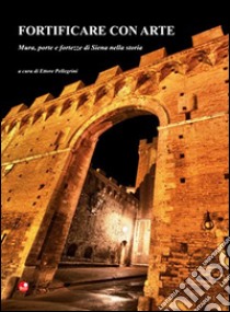 Fortificare con arte. Mura, porte e fortezze di Siena nella storia libro di Pellegrini E. (cur.)