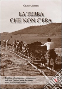 La terra che non c'era. Bonifica, colonizzazione e popolamento dell'Agro Pontino. Nuovi documenti e una ricostruzione inedita libro di Alfieri Giulio