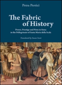 The fabric of history. Power, prestige and piety in Siena in the Pellegrinaio of Santa Maria della Scala libro di Pertici Petra