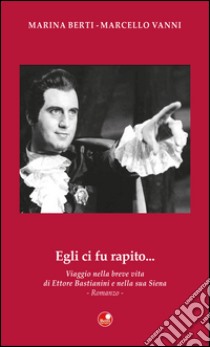 Egli ci fu rapito... Viaggio nella breve vita di Ettore Bastianini e nella sua Siena libro di Berti Marina; Vanni Marcello