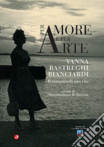 Per amore e per arte. Vanna Bastreghi Bianciardi. Il romanzo di una vita libro di Bellavista M. (cur.)