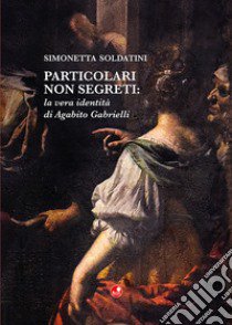 Particolari non segreti: la vera identità di Agabito Gabrielli libro di Soldatini Simonetta