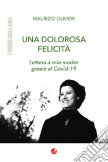 Una dolorosa felicità. Lettera a mia madre grazie al Covid-19 libro di Olivieri Maurizio