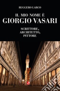 Il mio nome è Giorgio Vasari. Scrittore, architetto, pittore libro di Larco Ruggero