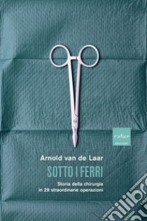 Sotto i ferri. Storia della chirurgia in 29 straordinarie operazioni libro di Van De Laar Arnold