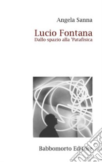 Lucio Fontana. Dallo spazio alla 'Patafisica libro di Sanna Angela