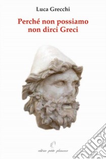 Perché non possiamo non dirci greci. In appendice: «in difesa di Socrate, Platone ed Aristotele» libro di Grecchi Luca