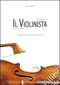 Che lavoro fai?... Il violinista! Sì, ma di lavoro? Arte, mestiere, misteri del suonare il violino libro di Bonacco Antonio