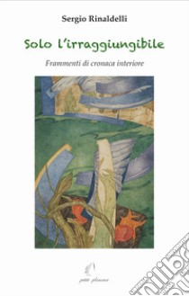 Solo l'irraggiungibile. Frammenti di cronaca interiore libro di Rinaldelli Sergio; Fiorillo C. (cur.)