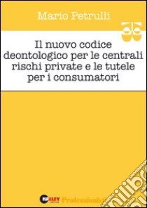 Il nuovo codice deontologico per le centrali rischi private e le tutele per i consumatori libro di Petrulli Mario