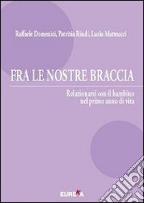 Fra le nostre braccia. Relazionarsi con il bambino nel primo anno di vita libro di Domenici Raffaele; Rindi Patrizia; Matteucci Lucia