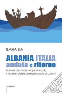 Albania Italia andata e ritorno. La storia che sfocia nei grandi esodi, il legame solidale promosso dopo gli sbarchi libro di Lia Ilaria