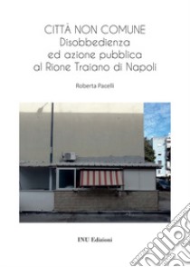 Città non comune. Disobbedienza ed azione pubblica al Rione Traiano di Napoli libro di Pacelli Roberta