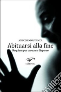 Abituarsi alla fine. Requiem per un uomo disperso libro di Bastanza Antonio