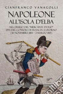 Napoleone all'Isola d'Elba. Nel diario del «mercante d'olio» spia del console di Francia a Livorno (30 novembre 1814-2 marzo 1815) libro di Vanagolli Gianfranco