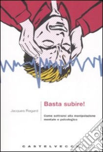 Basta subire! Come sottrarsi alla manipolazione mentale e psicologica libro di Regard Jacques