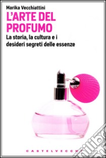 L'Arte del profumo. La storia, la cultura e i desideri segreti delle essenze libro di Vecchiattini Marika