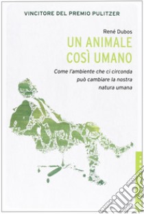 Un animale così umano. Come l'ambiente che ci circonda può cambiare la nostra natura umana libro di Dubos René