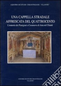 Una cappella stradale affrescata nel Quattrocento. L'oratorio dei pianigiani a Casanuova di Ama nel Chianti libro