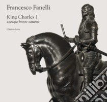 Francesco Fanelli. King Charles I, a unique bronze statuette libro di Avery Charles; Ciaroni A. (cur.)