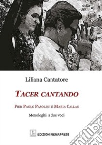 Tacer cantando. Pier Paolo Pasolini e Maria Callas. Monologhi a due voci libro di Cantatore Liliana