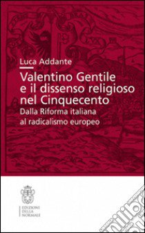 Valentino Gentile e il dissenso religioso nel Cinquecento. Dalla Riforma italiana al radicalismo europeo libro di Addante Luca