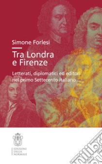 Tra Londra e Firenze. Letterati, diplomatici ed editori nel primo Settecento italiano libro di Forlesi Simone